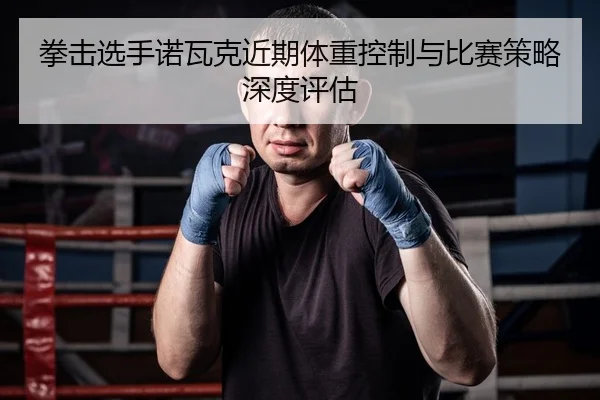 拳击选手诺瓦克近期体重控制与比赛策略深度评估