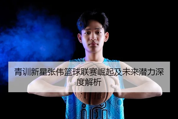 青训新星张伟篮球联赛崛起及未来潜力深度解析